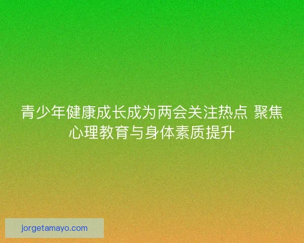 青少年健康成长成为两会关注热点 聚焦心理教育与身体素质提升