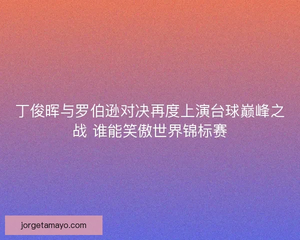 丁俊晖与罗伯逊对决再度上演台球巅峰之战 谁能笑傲世界锦标赛