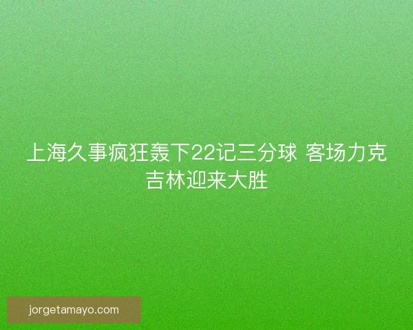 上海久事疯狂轰下22记三分球 客场力克吉林迎来大胜