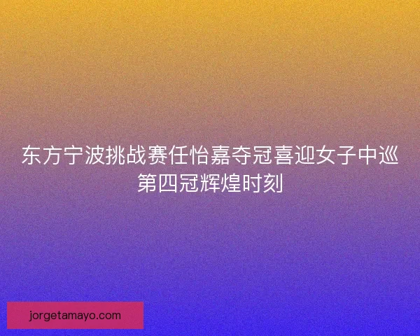东方宁波挑战赛任怡嘉夺冠喜迎女子中巡第四冠辉煌时刻