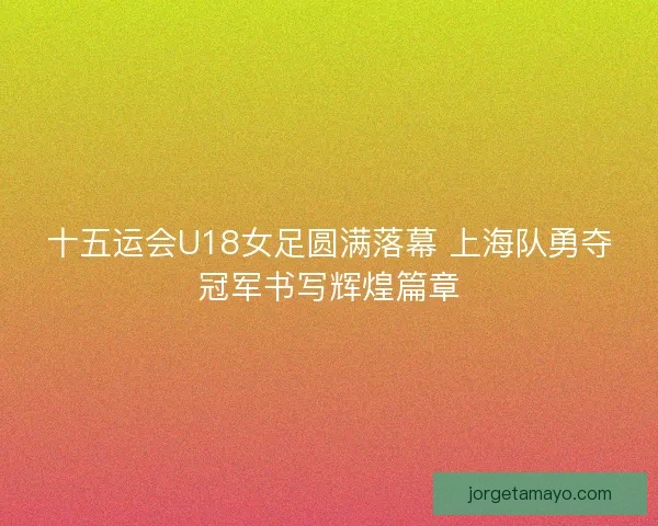 十五运会U18女足圆满落幕 上海队勇夺冠军书写辉煌篇章